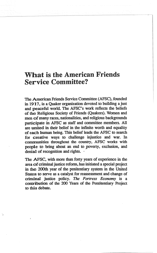 What is the American Friends Service Committee?  The American Friends Service Committee (AFSC), founded in 1917, is a Quaker organization devoted 10 building a just and peaceful world. The AFSC’s work reflects the beliefs of the Religious Society of Friends (Quakers). Women and ‘men Of many races, nationalities, and religious backgrounds pariicipate in AFSC as saff and committee members, All are united in their belief in the infinite worth and equality of cach human being. This belief leads the AFSC to search for creative ways to challenge injustice and war. In communities throughout the country, AFSC works with people (o bring about an end to poverty, exclusion, and denial of recognition and rights. -  The AFSC, with more than forty years of experience i the area of criminal justice reform, has initiated a special project in the 200th year of the penitentiary system in the United Statess to serve as a catalyst for reassessment and change of criminal justice policy. The Fortress Economy is a contribution of the 200 Years of the Pentitentiary Project to this debate.  
